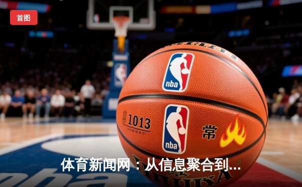 体育新闻网：从信息聚合到情感共鸣的数字化竞技场