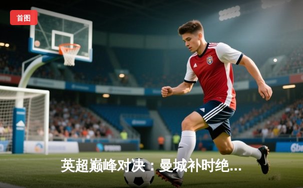 英超巅峰对决：曼城补时绝杀利物浦3-2 哈兰德双响制霸天王山之战