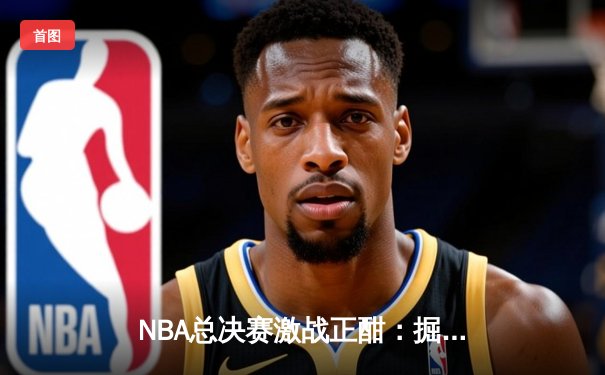 NBA总决赛激战正酣：掘金主场逆转热火，约基奇三双统治攻防