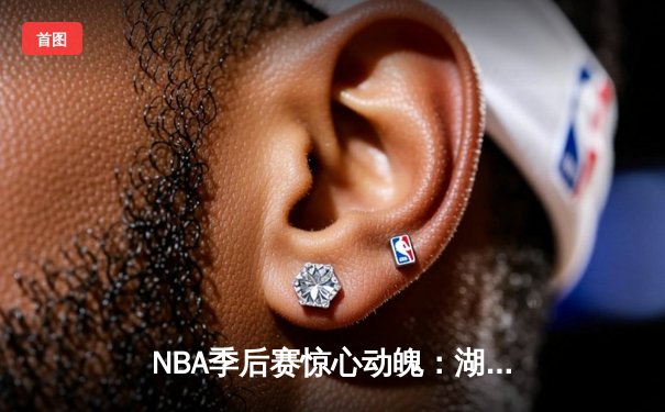 NBA季后赛惊心动魄：湖人队逆转勇士队，詹姆斯关键三分锁定胜局