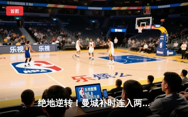 绝地逆转！曼城补时连入两球 3-2险胜热刺卫冕之路再进一步