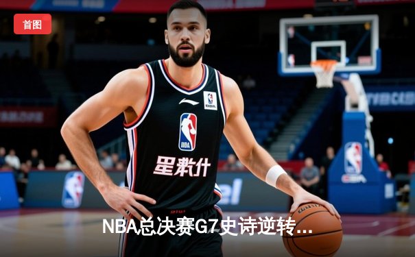 NBA总决赛G7史诗逆转：凯尔特人末节轰21-0攻势捧起第18座奥布莱恩杯