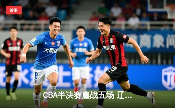 CBA半决赛鏖战五场 辽宁本钢逆转广东宏远晋级总决赛