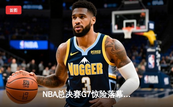 NBA总决赛G7惊险落幕：掘金加时鏖战险胜热火，约基奇三双率队卫冕