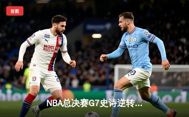 NBA总决赛G7史诗逆转：凯尔特人末节轰22-2攻击波 霍勒迪关键抢断锁定队史第18冠