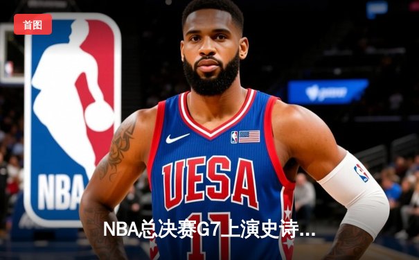 NBA总决赛G7上演史诗逆转！凯尔特人三巨头合砍88分艰难卫冕